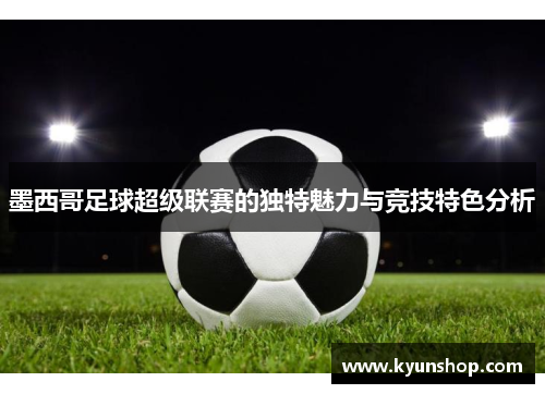 墨西哥足球超级联赛的独特魅力与竞技特色分析