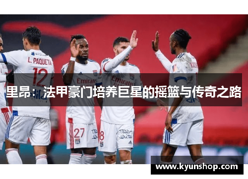 里昂:法甲豪门培养巨星的摇篮与传奇之路 里昂:法甲豪门培养巨星的摇篮与传奇之路