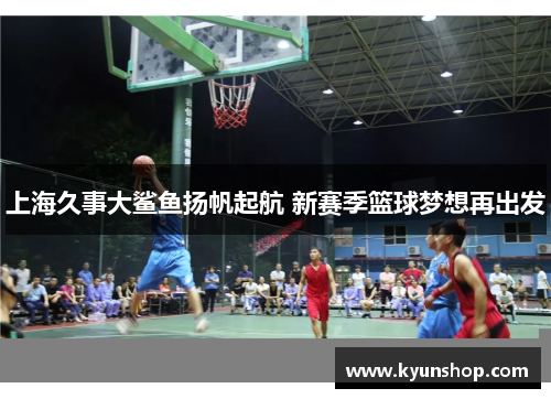 上海久事大鲨鱼扬帆起航 新赛季篮球梦想再出发 上海久事大鲨鱼扬帆起航 新赛季篮球梦想再出发