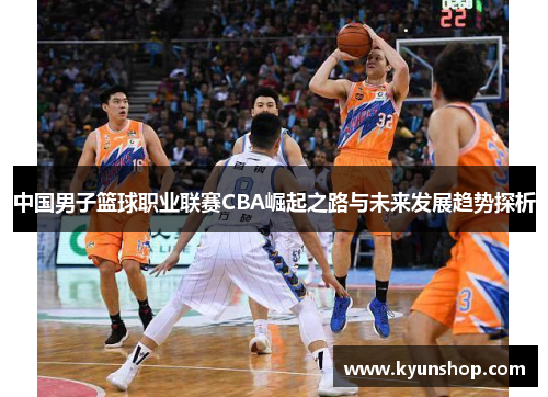 中国男子篮球职业联赛CBA崛起之路与未来发展趋势探析 中国男子篮球职业联赛CBA崛起之路与未来发展趋势探析