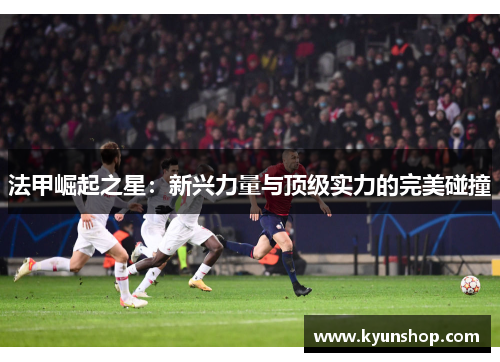 法甲崛起之星:新兴力量与顶级实力的完美碰撞 法甲崛起之星:新兴力量与顶级实力的完美碰撞