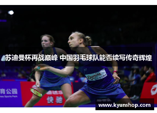 苏迪曼杯再战巅峰 中国羽毛球队能否续写传奇辉煌