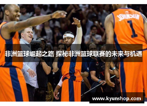 非洲篮球崛起之路 探秘非洲篮球联赛的未来与机遇 非洲篮球崛起之路 探秘非洲篮球联赛的未来与机遇