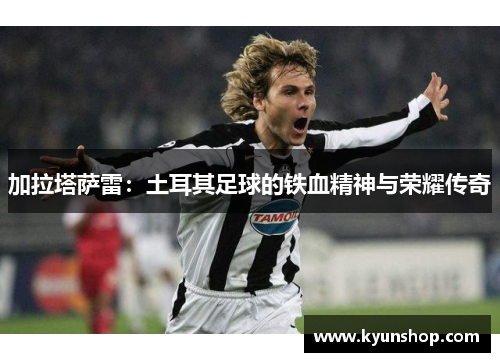 加拉塔萨雷：土耳其足球的铁血精神与荣耀传奇