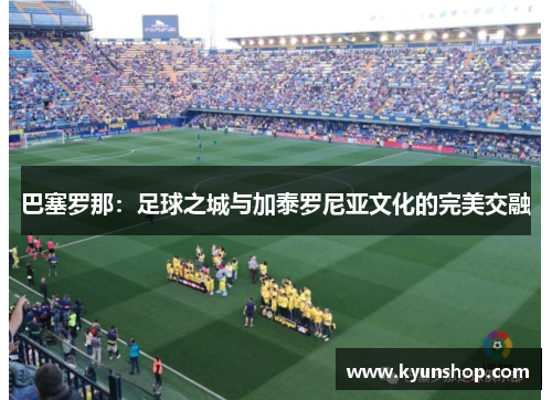 巴塞罗那:足球之城与加泰罗尼亚文化的完美交融 巴塞罗那:足球之城与加泰罗尼亚文化的完美交融