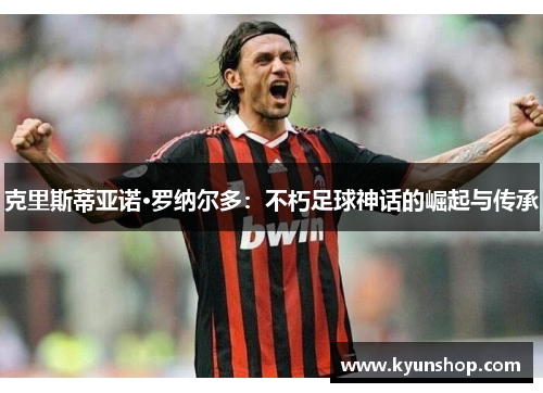 克里斯蒂亚诺·罗纳尔多:不朽足球神话的崛起与传承 克里斯蒂亚诺·罗纳尔多:不朽足球神话的崛起与传承