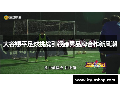 大谷翔平足球挑战引领跨界品牌合作新风潮 大谷翔平足球挑战引领跨界品牌合作新风潮