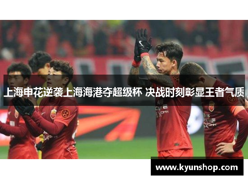 上海申花逆袭上海海港夺超级杯 决战时刻彰显王者气质