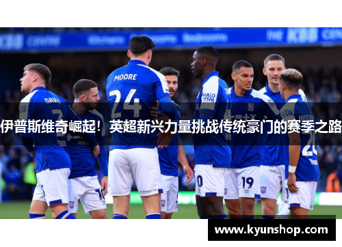伊普斯维奇崛起！英超新兴力量挑战传统豪门的赛季之路
