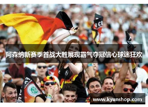 阿森纳新赛季首战大胜展现霸气夺冠信心球迷狂欢 阿森纳新赛季首战大胜展现霸气夺冠信心球迷狂欢