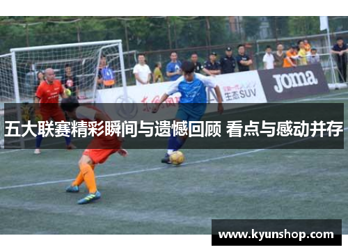 五大联赛精彩瞬间与遗憾回顾 看点与感动并存