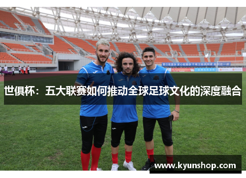 世俱杯:五大联赛如何推动全球足球文化的深度融合 世俱杯:五大联赛如何推动全球足球文化的深度融合