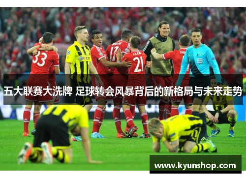 五大联赛大洗牌 足球转会风暴背后的新格局与未来走势 五大联赛大洗牌 足球转会风暴背后的新格局与未来走势